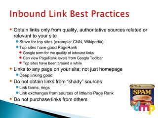  Obtain links only from quality, authoritative sources related or
relevant to your site
Strive for top sites (example: CNN, Wikipedia)
Top sites have good PageRank
Google term for the quality of inbound links
Can view PageRank levels from Google Toolbar
Top sites have been around a while
 Links to any page on your site; not just homepage
Deep linking good
 Do not obtain links from “shady” sources
Link farms, rings
Link exchanges from sources of little/no Page Rank
 Do not purchase links from others
 