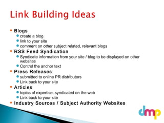  Blogs
create a blog
link to your site
comment on other subject related, relevant blogs
 RSS Feed Syndication
Syndicate information from your site / blog to be displayed on other
websites
Control the anchor text
 Press Releases
submitted to online PR distributors
Link back to your site
 Articles
topics of expertise, syndicated on the web
Link back to your site
 Industry Sources / Subject Authority Websites
 