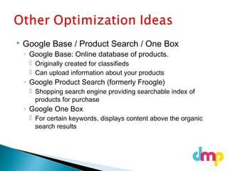  Google Base / Product Search / One Box
◦ Google Base: Online database of products.
 Originally created for classifieds
 Can upload information about your products
◦ Google Product Search (formerly Froogle)
 Shopping search engine providing searchable index of
products for purchase
◦ Google One Box
 For certain keywords, displays content above the organic
search results
 