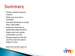  Perform detailed keyword
analysis
 Make sure your site is
crawlable
 Use Web Standards to create
clean, light pages
 Implement keywords on
appropriate page elements
 Obtain links from quality,
authoritative sources
 Design/implement with the
user first, then the search
engine in mind
Catch this and like videos at
http://www.youtube.com/user/m0serious
 