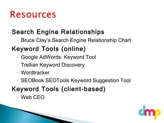 Search Engine Relationships
◦ Bruce Clay’s Search Engine Relationship Chart
Keyword Tools (online)
◦ Google AdWords: Keyword Tool
◦ Trellian Keyword Discovery
◦ Wordtracker
◦ SEOBook SEOTools Keyword Suggestion Tool
Keyword Tools (client-based)
◦ Web CEO
 