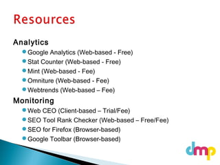 Analytics
Google Analytics (Web-based - Free)
Stat Counter (Web-based - Free)
Mint (Web-based - Fee)
Omniture (Web-based - Fee)
Webtrends (Web-based – Fee)
Monitoring
Web CEO (Client-based – Trial/Fee)
SEO Tool Rank Checker (Web-based – Free/Fee)
SEO for Firefox (Browser-based)
Google Toolbar (Browser-based)
 