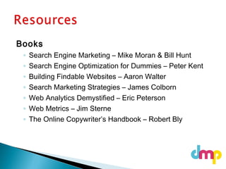 Books
◦ Search Engine Marketing – Mike Moran & Bill Hunt
◦ Search Engine Optimization for Dummies – Peter Kent
◦ Building Findable Websites – Aaron Walter
◦ Search Marketing Strategies – James Colborn
◦ Web Analytics Demystified – Eric Peterson
◦ Web Metrics – Jim Sterne
◦ The Online Copywriter’s Handbook – Robert Bly
 