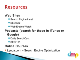 Web Sites
Search Engine Land
SEOmoz
Web Engine Watch
Podcasts (search for these in iTunes or
Google)
Daily SearchCast
SEO 101
Online Courses
 Lynda.com – Search Engine Optimization
 