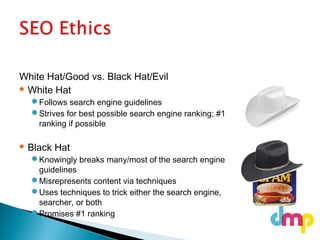 White Hat/Good vs. Black Hat/Evil
 White Hat
Follows search engine guidelines
Strives for best possible search engine ranking; #1
ranking if possible
 Black Hat
Knowingly breaks many/most of the search engine
guidelines
Misrepresents content via techniques
Uses techniques to trick either the search engine,
searcher, or both
Promises #1 ranking
 