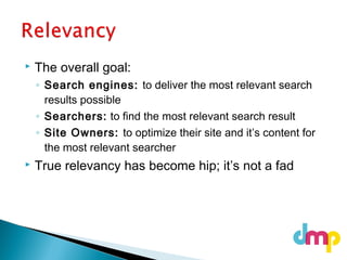  The overall goal:
◦ Search engines: to deliver the most relevant search
results possible
◦ Searchers: to find the most relevant search result
◦ Site Owners: to optimize their site and it’s content for
the most relevant searcher
 True relevancy has become hip; it’s not a fad
 