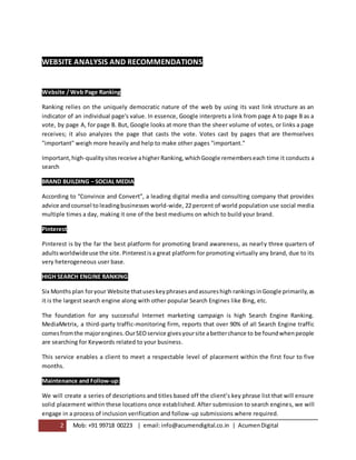 2 Mob: +91 99718 00223 | email:info@acumendigital.co.in | AcumenDigital
WEBSITE ANALYSIS AND RECOMMENDATIONS
Website / Web Page Ranking
Ranking relies on the uniquely democratic nature of the web by using its vast link structure as an
indicator of an individual page's value. In essence, Google interprets a link from page A to page B as a
vote, by page A, for page B. But, Google looks at more than the sheer volume of votes, or links a page
receives; it also analyzes the page that casts the vote. Votes cast by pages that are themselves
"important" weigh more heavily and help to make other pages "important."
Important,high-qualitysitesreceive ahigherRanking,whichGoogle rememberseach time it conducts a
search
BRAND BUILDING – SOCIAL MEDIA
According to “Convince and Convert”, a leading digital media and consulting company that provides
advice andcounsel to leadingbusinesses world-wide, 22 percent of world population use social media
multiple times a day, making it one of the best mediums on which to build your brand.
Pinterest
Pinterest is by the far the best platform for promoting brand awareness, as nearly three quarters of
adultsworldwideuse the site. Pinterestisa great platform for promoting virtually any brand, due to its
very heterogeneous user base.
HIGH SEARCH ENGINE RANKING
Six Months plan foryour Website thatuseskeyphrasesandassureshigh rankingsinGoogle primarily,as
it is the largest search engine along with other popular Search Engines like Bing, etc.
The foundation for any successful Internet marketing campaign is high Search Engine Ranking.
MediaMetrix, a third-party traffic-monitoring firm, reports that over 90% of all Search Engine traffic
comesfromthe majorengines.OurSEOservice givesyoursite abetterchance to be foundwhenpeople
are searching for Keywords related to your business.
This service enables a client to meet a respectable level of placement within the first four to five
months.
Maintenance and Follow-up:
We will create a series of descriptions and titles based off the client’s key phrase list that will ensure
solid placement within these locations once established. After submission to search engines, we will
engage in a process of inclusion verification and follow-up submissions where required.
 