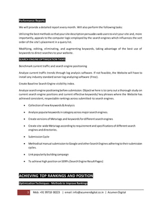 3 Mob: +91 99718 00223 | email:info@acumendigital.co.in | AcumenDigital
Performance Reports:
We will provide a detailed report every month. Will also perform the following tasks:
Utilizingthe bestmethodssothatyoursite descriptionpersuadeswebuserstovisit your site and, more
importantly,appeals to the computer logic employed by the search engines which influences the sort
order of the site’s placement in a query list.
Modifying, editing, eliminating, and augmenting keywords, taking advantage of the best use of
keywords to direct searches to your website.
SEARCH ENGINEOPTIMIZATIONTASKS
Benchmark current traffic and search engine positioning
Analyze current traffic trends through log analysis software. If not feasible, the Website will have to
install any industry standard server log analyzing software (Free).
Create Baseline Search Engine visibility index.
Analyze searchengine positioningbefore submission.Objective here is to carry out a thorough study on
current search engine positions and current effective keywords/ key phrases where the Website has
achieved consistent, respectable rankings across submitted-to search engines.
 Collectionof newKeywords&Analysis
 Analyze popularkeywordsincategoryacrossmajorsearchengines.
 Create versionsof Metatags and keywordsfordifferentsearchengines
 Create site-wide Metatagsaccordingto requirementandspecificationsof differentsearch
enginesanddirectories.
 SubmissionCycle
 Methodical manual submissiontoGoogle andotherSearchEnginesadheringtotheirsubmission
cycles.
 Linkpopularitybuildingcampaign
 To achieve high positiononSERPs (SearchEngine ResultPages)
ACHIEVING TOP RANKINGS AND POSITION
OptimizationTechniques - Methodsto Improve Rankings
 