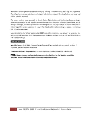 4 Mob: +91 99718 00223 | email:info@acumendigital.co.in | AcumenDigital
We use the followingtechniques to achieving top rankings – recommending meta tags and page titles.
We will perform manual submission, select paid submissions and paid directory listings and reciprocal
linking (usually avoided).
We have a content focus approach to Search Engine Optimization and Positioning, because Google
bases site popularity on the number of in-bound links, back linking is gaining in significance. Not as
stronglyas Google,butotherspider-basedsearchenginesuse link popularity as an important aspect to
intheiralgorithmtorank websites.Toensure thatthe site achieves top ranking we create a very strong
link Promotion campaign.
Major directorieslike Yahoo, LookSmart and ODP uses title, description and category to which the site
belongstorank Websites, thisisthe sole reason we tookeepcomplete focuson title and description to
achieve top rankings.
Total Cost per month
Monthlycharges: Rs.12,500/- (RupeesTwelveThousandFiveHundred) only permonth,for10 to 15
keywords,payablemonthlyinadvance.
Timeline toachieve 1st
Page Ranking: 5-6 months(resultscanbe visiblewithin3-4months)
NOTE: If, by any chance,you have budgetary constraint, Rankings for the Website canstill be
achieved,but the timeframe to Rank it will increase proportionately.
 