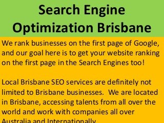 Search Engine
Optimization Brisbane
We rank businesses on the first page of Google,
and our goal here is to get your website ranking
on the first page in the Search Engines too!
Local Brisbane SEO services are definitely not
limited to Brisbane businesses. We are located
in Brisbane, accessing talents from all over the
world and work with companies all over
 