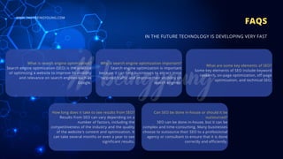 What is search engine optimization?
Search engine optimization (SEO) is the practice
of optimizing a website to improve its visibility
and relevance on search engines such as
Google.
FAQS
IN THE FUTURE TECHNOLOGY IS DEVELOPING VERY FAST
Why is search engine optimization important?
Search engine optimization is important
because it can help businesses to attract more
targeted traffic and improve their visibility on
search engines.
What are some key elements of SEO?
Some key elements of SEO include keyword
research, on-page optimization, off-page
optimization, and technical SEO.
Can SEO be done in-house or should it be
outsourced?
SEO can be done in-house, but it can be
complex and time-consuming. Many businesses
choose to outsource their SEO to a professional
agency or consultant to ensure that it is done
correctly and efficiently.
How long does it take to see results from SEO?
Results from SEO can vary depending on a
number of factors, including the
competitiveness of the industry and the quality
of the website's content and optimization. It
can take several months or even a year to see
significant results.
WWW.HASHBEINGYOUNG.COM
 