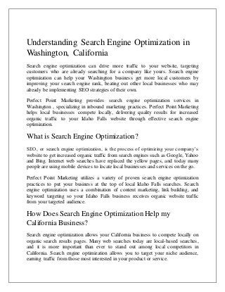 Understanding Search Engine Optimization in 
Washington, California 
Search engine optimization can drive more traffic to your website, targeting 
customers who are already searching for a company like yours. Search engine 
optimization can help your Washington business get more local customers by 
improving your search engine rank, beating out other local businesses who may 
already be implementing SEO strategies of their own. 
Perfect Point Marketing provides search engine optimization services in 
Washington , specializing in inbound marketing practices. Perfect Point Marketing 
helps local businesses compete locally, delivering quality results for increased 
organic traffic to your Idaho Falls website through effective search engine 
optimization. 
What is Search Engine Optimization? 
SEO, or search engine optimization, is the process of optimizing your company’s 
website to get increased organic traffic from search engines such as Google, Yahoo 
and Bing. Internet web searches have replaced the yellow pages, and today many 
people are using mobile devices to locate local businesses and services on the go. 
Perfect Point Marketing utilizes a variety of proven search engine optimization 
practices to put your business at the top of local Idaho Falls searches. Search 
engine optimization uses a combination of content marketing, link building, and 
keyword targeting so your Idaho Falls business receives organic website traffic 
from your targeted audience. 
How Does Search Engine Optimization Help my 
California Business? 
Search engine optimization allows your California business to compete locally on 
organic search results pages. Many web searches today are local-based searches, 
and it is more important than ever to stand out among local competitors in 
California. Search engine optimization allows you to target your niche audience, 
earning traffic from those most interested in your product or service. 
 