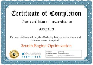 Certificate of Completion
This certificate is awarded to
Amit Giri
For successfully completing the eMarketing Institute online course and
examination on the topic of
Search Engine Optimization
Issued on:
Certificate number:
Exam name:
14/06/2017
CERT0063047-EMI
Search Engine Optimization
 
