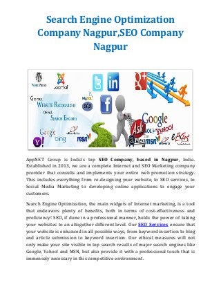 Search Engine Optimization
Company Nagpur,SEO Company
Nagpur
AppNET Group is India's top SEO Company, based in Nagpur, India.
Established in 2013, we are a complete Internet and SEO Marketing company
provider that consults and implements your entire web promotion strategy.
This includes everything from re-designing your website, to SEO services, to
Social Media Marketing to developing online applications to engage your
customers.
Search Engine Optimization, the main widgets of Internet marketing, is a tool
that endeavors plenty of benefits, both in terms of cost-effectiveness and
proficiency! SEO, if done in a professional manner, holds the power of taking
your websites to an altogether different level. Our SEO Services ensure that
your website is enhanced in all possible ways, from keyword insertion to blog
and article submission to keyword insertion. Our ethical measures will not
only make your site visible in top search results of major search engines like
Google, Yahoo! and MSN, but also provide it with a professional touch that is
immensely necessary in this competitive environment.
 