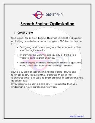 https://digitrend.in/
Search Engine Optimization
1. OVERVIEW
SEO stands for Search Engine Optimization. SEO is all about
optimizing a website for search engines. SEO is a technique
for:
 Designing and developing a website to rank well in
search engine results.
 Improving the volume and quality of traffic to a
website from search engines.
 Marketing by understanding how search algorithms
work, and what human visitors might search.
SEO is a subset of search engine marketing. SEO is also
referred as SEO copyrighting, because most of the
techniques that are used to promote sites in search engines,
deal with text.
If you plan to do some basic SEO, it is essential that you
understand how search engines work.
 