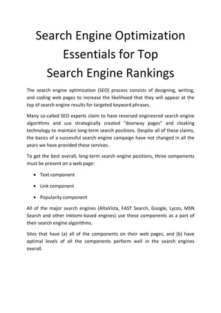 Search Engine Optimization
         Essentials for Top
      Search Engine Rankings
The search engine optimization (SEO) process consists of designing, writing,
and coding web pages to increase the likelihood that they will appear at the
top of search engine results for targeted keyword phrases.

Many so-called SEO experts claim to have reversed engineered search engine
algorithms and use strategically created "doorway pages" and cloaking
technology to maintain long-term search positions. Despite all of these claims,
the basics of a successful search engine campaign have not changed in all the
years we have provided these services.

To get the best overall, long-term search engine positions, three components
must be present on a web page:

   • Text component

   • Link component

   • Popularity component

All of the major search engines (AltaVista, FAST Search, Google, Lycos, MSN
Search and other Inktomi-based engines) use these components as a part of
their search engine algorithms.

Sites that have (a) all of the components on their web pages, and (b) have
optimal levels of all the components perform well in the search engines
overall.
 