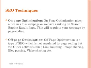 SEO Techniques
 On page Optimization: On Page Optimization gives
outcomes to a webpage or website ranking on Search
Engine Result Page. This will regulate your webpage by
page coding.
 Off page Optimization: Off Page Optimization is a
type of SEO which is not regulated by page coding but
via Other activities like ; Link building, Image sharing,
Blog posting, Video sharing etc.
Back to Content
 