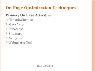 On Page Optimization Techniques
Primary On Page Activities
 Canonicalization
 Meta Tags
 Robots.txt
 Sitemaps
 Analytics
 Webmaster Tool
Back to Content
 