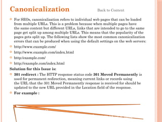 Canonicalization Back to Content
 For SEOs, canonicalization refers to individual web pages that can be loaded
from multiple URLs. This is a problem because when multiple pages have
the same content but different URLs, links that are intended to go to the same
page get split up among multiple URLs. This means that the popularity of the
pages gets split up. The following lists show the most common canonicalization
errors that can be produced when using the default settings on the web servers:
 http://www.example.com/
 http://www.example.com/index.html
 http:/example.com/
 http://example.com/index.html
Solution for this Issue is:
 301 redirect : The HTTP response status code 301 Moved Permanently is
used for permanent redirection, meaning current links or records using
the URL that the 301 Moved Permanently response is received for should be
updated to the new URL provided in the Location field of the response.
 For example :
RewriteEngine On
Redirect 301 /old-seo.htm http://stallion-theme.co.uk/new-seo.php
 