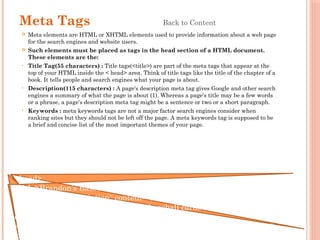 Meta Tags Back to Content
 Meta elements are HTML or XHTML elements used to provide information about a web page
for the search engines and website users.
 Such elements must be placed as tags in the head section of a HTML document.
These elements are the:
• Title Tag(55 characters) : Title tags(<title>) are part of the meta tags that appear at the
top of your HTML inside the < head> area. Think of title tags like the title of the chapter of a
book. It tells people and search engines what your page is about.
• Description(115 characters) : A page's description meta tag gives Google and other search
engines a summary of what the page is about (1). Whereas a page's title may be a few words
or a phrase, a page's description meta tag might be a sentence or two or a short paragraph.
• Keywords : meta keywords tags are not a major factor search engines consider when
ranking sites but they should not be left off the page. A meta keywords tag is supposed to be
a brief and concise list of the most important themes of your page.
<head>
<title>Brandon’s Baseball Cards</title>
<meta name=“description" content=“Brandon’s baseball cards provide a
large section of vintage and modern baseball cards for sale. We also offers
daily baseball news and events">
<meta name="keywords" content=“baseball cards, baseball news, etc.">
</head>
 