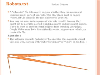 Robots.txt Back to Content
 A "robots.txt" file tells search engines whether they can access and
therefore crawl parts of your site. This file, which must be named
"robots.txt", is placed in the root directory of your site.
 You may not want certain pages of your site crawled because they
might not be useful to users if found in a search engine's search results.
If you do want to prevent search engines from crawling your pages,
Google Webmaster Tools has a friendly robots.txt generator to help you
create this file.
Examples :
 The following example "/robots.txt" file specifies that no robots should
visit any URL starting with "/cyberworld/map/" or "/tmp/", or /foo.html :
# robots.txt for http://www.example.com/
User-agent: *
Disallow: /cyberworld/map/ # This is an infinite virtual URL space
Disallow: /tmp/ # these will soon disappear
Disallow: /foo.html
 