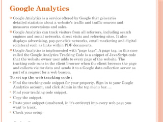 Google Analytics
 Google Analytics is a service offered by Google that generates
detailed statistics about a website's traffic and traffic sources and
measures conversions and sales.
 Google Analytics can track visitors from all referrers, including search
engines and social networks, direct visits and referring sites. It also
displays advertising, pay-per-click networks, email marketing and digital
collateral such as links within PDF documents.
 Google Analytics is implemented with "page tags". A page tag, in this case
called the Google Analytics Tracking Code is a snippet of JavaScript code
that the website owner user adds to every page of the website. The
tracking code runs in the client browser when the client browses the page
and collects visitor data and sends it to a Google data collection server as
part of a request for a web beacon.
To set up the web tracking code :
 Find the tracking code snippet for your property. Sign in to your Google
Analytics account, and click Admin in the top menu bar. ...
 Find your tracking code snippet.
 Copy the snippet.
 Paste your snippet (unaltered, in it's entirety) into every web page you
want to track.
 Check your setup
 