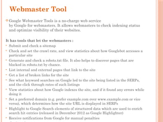 Webmaster Tool
 Google Webmaster Tools is a no-charge web service
by Google for webmasters. It allows webmasters to check indexing status
and optimize visibility of their websites.
It has tools that let the webmasters :
 Submit and check a sitemap
 Check and set the crawl rate, and view statistics about how Googlebot accesses a
particular site
 Generate and check a robots.txt file. It also helps to discover pages that are
blocked in robots.txt by chance.
 List internal and external pages that link to the site
 Get a list of broken links for the site
 See what keyword searches on Google led to the site being listed in the SERPs,
and the click through rates of such listings
 View statistics about how Google indexes the site, and if it found any errors while
doing it
 Set a preferred domain (e.g. prefer example.com over www.example.com or vice
versa), which determines how the site URL is displayed in SERPs
 Highlight to Google Search elements of structured data which are used to enrich
search hit entries (released in December 2012 as Google Highlighter)
 Receive notifications from Google for manual penalties
 
