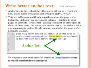 Write better anchor text Back to Content
 Anchor text is the clickable text that users will see as a result of a
link, and is placed within the anchor tag <a href="..."></a>.
 This text tells users and Google something about the page you're
linking to. Links on your page maybe internal—pointing to other
pages on your site—or external—leading to content on other sites. In
either of these cases, the better your anchor text is, the easier it is for
users to navigate and for Google to understand what the page you're
linking to is about.
 