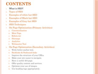 CONTENTS
1. What is SEO?
2. Types of SEO
3. Examples of white hat SEO
4. Examples of Black hat SEO
5. Examples of Gray hat SEO
6. SEO Techniques
7. On Page Optimization (Primary Activities)
a) Canonicalization
b) Meta Tags
c) Robots.txt
d) Sitemaps
e) Analytics
f) Webmaster Tool
8. On Page Optimization (Secondary Activities)
a) Write better anchor text.
b) Backlinks & Outbound links
c) Improve the structure of your URLs.
d) Make your site easier to navigate.
e) Have a useful 404 page.
f) Offer quality content and services.
g) Optimize your use of images.
h) Use heading tags appropriately.
 