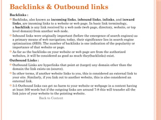 Backlinks & Outbound links
Backlinks :
 Backlinks, also known as incoming links, inbound links, inlinks, and inward
links, are incoming links to a website or web page. In basic link terminology,
a backlink is any link received by a web node (web page, directory, website, or top
level domain) from another web node.
 Inbound links were originally important (before the emergence of search engines) as
a primary means of web navigation; today, their significance lies in search engine
optimization (SEO). The number of backlinks is one indication of the popularity or
importance of that website or page.
 As far as the backlinks on your website or web page are from the authorized
websites, it will be considered as good as much they(backlinks) exist.
Outbound Links :
 Outbound Links are hyperlinks that point at (target) any domain other than the
domain the link exists on (source).
 In other terms, if another website links to you, this is considered an external link to
your site. Similarly, if you link out to another website, this is also considered an
external link.
 3-5 Outbound links can get no harm to your website or webpage in a content having
at least 500 words but if the outgoing links are around 7-8 this will transfer all the
link juice of your website to the pointing website.
Back to Content
 