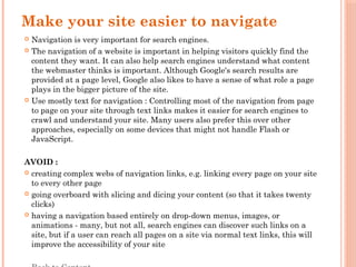 Make your site easier to navigate
 Navigation is very important for search engines.
 The navigation of a website is important in helping visitors quickly find the
content they want. It can also help search engines understand what content
the webmaster thinks is important. Although Google's search results are
provided at a page level, Google also likes to have a sense of what role a page
plays in the bigger picture of the site.
 Use mostly text for navigation : Controlling most of the navigation from page
to page on your site through text links makes it easier for search engines to
crawl and understand your site. Many users also prefer this over other
approaches, especially on some devices that might not handle Flash or
JavaScript.
AVOID :
 creating complex webs of navigation links, e.g. linking every page on your site
to every other page
 going overboard with slicing and dicing your content (so that it takes twenty
clicks)
 having a navigation based entirely on drop-down menus, images, or
animations - many, but not all, search engines can discover such links on a
site, but if a user can reach all pages on a site via normal text links, this will
improve the accessibility of your site
 
