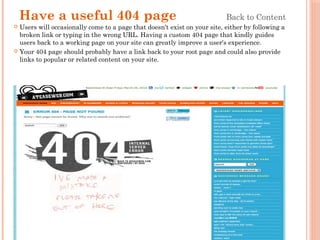 Have a useful 404 page Back to Content
 Users will occasionally come to a page that doesn't exist on your site, either by following a
broken link or typing in the wrong URL. Having a custom 404 page that kindly guides
users back to a working page on your site can greatly improve a user's experience.
 Your 404 page should probably have a link back to your root page and could also provide
links to popular or related content on your site.
 