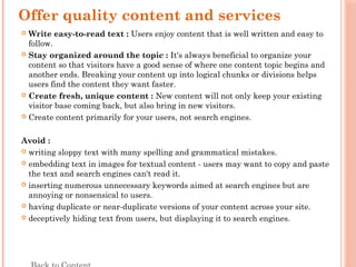 Offer quality content and services
 Write easy-to-read text : Users enjoy content that is well written and easy to
follow.
 Stay organized around the topic : It's always beneficial to organize your
content so that visitors have a good sense of where one content topic begins and
another ends. Breaking your content up into logical chunks or divisions helps
users find the content they want faster.
 Create fresh, unique content : New content will not only keep your existing
visitor base coming back, but also bring in new visitors.
 Create content primarily for your users, not search engines.
Avoid :
 writing sloppy text with many spelling and grammatical mistakes.
 embedding text in images for textual content - users may want to copy and paste
the text and search engines can't read it.
 inserting numerous unnecessary keywords aimed at search engines but are
annoying or nonsensical to users.
 having duplicate or near-duplicate versions of your content across your site.
 deceptively hiding text from users, but displaying it to search engines.
 