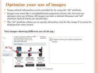 Optimize your use of images
 Image-related information can be provided for by using the "alt" attribute.
 Images may seem like a straightforward component of your site, but you can
optimize your use of them. All images can have a distinct filename and "alt"
attribute, both of which you should take.
 The "alt" attribute allows you to specify alternative text for the image if it cannot be
displayed for some reason.
Two images showing different use of alt tag :
Back to Content
 