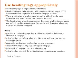 Use heading tags appropriately
 Use heading tags to emphasize important text.
 Heading tags (not to be confused with the <head> HTML tag or HTTP
headers) are used to present structure on the page to users.
 There are six sizes of heading tags, beginning with <h1>, the most
important, and ending with <h6>, the least important.
 Use heading tags where it makes sense. Too many heading tags on a page
can make it hard for users to scan the content and determine where one
topic ends and another begins.
Avoid :
 placing text in heading tags that wouldn't be helpful in defining the
structure of the page.
 using heading tags where other tags like <em> and <strong> may be
more appropriate.
 erratically moving from one heading tag size to another.
 excessively using heading tags throughout the page.
 putting all of the page's text into a heading tag.
 using heading tags only for styling text and not presenting structure.
Back to Content
 