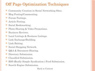 Off Page Optimization Techniques
 Community Creation in Social Networking Sites.
 Blog Posting/Commenting.
 Forum Postings.
 Article Posting.
 Social Bookmarking.
 Photo Sharing & Video Promotions.
 Business Reviews.
 Local Listings & Business Listings.
 Link Exchange/Building.
 Link Baiting.
 Social Shopping Network.
 Q&A & Document Sharing.
 Directory Submission.
 Classified Submission.
 RSS (Really Simple Syndication ) Feed Submission.
 Search Engine Submission.
Back to Content
 
