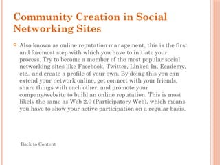 Community Creation in Social
Networking Sites
 Also known as online reputation management, this is the first
and foremost step with which you have to initiate your
process. Try to become a member of the most popular social
networking sites like Facebook, Twitter, Linked In, Ecademy,
etc., and create a profile of your own. By doing this you can
extend your network online, get connect with your friends,
share things with each other, and promote your
company/website to build an online reputation. This is most
likely the same as Web 2.0 (Participatory Web), which means
you have to show your active participation on a regular basis.
Back to Content
 