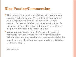 Blog Posting/Commenting
 This is one of the most powerful ways to promote your
company/website online. Write a blog of your own for
your company/website and include lots of unique
content. Be precise in what you're trying to convey for
the users in your blog entry and promote your blog in
blog directories and blog search engines.
 You can also promote your blog/website by posting
comments in other service-related blogs which allow
links in the comments section that are crawl able by the
search engines (these blogs are commonly identified as
Do-Follow Blogs).
Back to Content
 