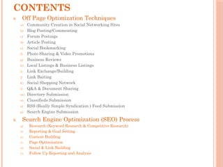 CONTENTS
8. Off Page Optimization Techniques
a) Community Creation in Social Networking Sites
b) Blog Posting/Commenting
c) Forum Postings
d) Article Posting
e) Social Bookmarking
f) Photo Sharing & Video Promotions
g) Business Reviews
h) Local Listings & Business Listings
i) Link Exchange/Building
j) Link Baiting
k) Social Shopping Network
l) Q&A & Document Sharing
m) Directory Submission
n) Classifieds Submission
o) RSS (Really Simple Syndication ) Feed Submission
p) Search Engine Submission
9. Search Engine Optimization (SEO) Process
q) Research (Keyword Research & Competitive Research)
r) Reporting & Goal Setting
s) Content Building
t) Page Optimization
u) Social & Link Building
v) Follow Up Reporting and Analysis
 