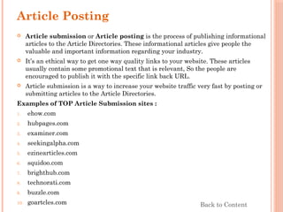 Article Posting
 Article submission or Article posting is the process of publishing informational
articles to the Article Directories. These informational articles give people the
valuable and important information regarding your industry.
 It’s an ethical way to get one way quality links to your website. These articles
usually contain some promotional text that is relevant, So the people are
encouraged to publish it with the specific link back URL.
 Article submission is a way to increase your website traffic very fast by posting or
submitting articles to the Article Directories.
Examples of TOP Article Submission sites :
1. ehow.com
2. hubpages.com
3. examiner.com
4. seekingalpha.com
5. ezinearticles.com
6. squidoo.com
7. brighthub.com
8. technorati.com
9. buzzle.com
10. goartcles.com Back to Content
 