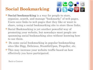 Social Bookmarking
 Social bookmarking is a way for people to store,
organize, search, and manage “bookmarks” of web pages.
Users save links to web pages that they like or want to
share, using a social bookmarking site to store these links.
 Social Bookmarking is yet another powerful way of
promoting your website, but nowadays most people are
spamming social bookmarking sites without knowing how
to use them.
  Do some social bookmarking in popular bookmarking
sites like Digg, Delicious, StumbleUpon, Propeller, etc.
 This may increase your website traffic based on how
effectively you have participated.
Back to Content
 