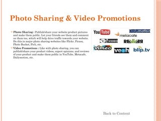 Photo Sharing & Video Promotions
 Photo Sharing : Publish/share your website product pictures
and make them public. Let your friends see them and comment
on them too, which will help drive traffic towards your website.
Do this in major photo sharing websites like Flickr, Picasa,
Photo Bucket, Picli, etc.
 Video Promotions : Like with photo sharing, you can
publish/share your product videos, expert opinions, and reviews
of your product and make them public in YouTube, Metacafe,
Dailymotion, etc.
Back to Content
 