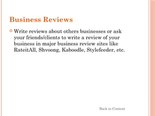 Business Reviews
 Write reviews about others businesses or ask
your friends/clients to write a review of your
business in major business review sites like
RateitAll, Shvoong, Kaboodle, Stylefeeder, etc.
Back to Content
 
