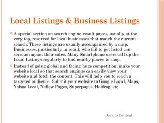Local Listings & Business Listings
 A special section on search engine result pages, usually at the
very top, reserved for local businesses that match the current
search. These listings are usually accompanied by a map.
Businesses, particularly in retail, who fail to get listed can
serious impact their sales. Many Smartphone users call up the
Local Listings regularly to find nearby places to shop.
 Instead of going global and facing huge competition, make your
website local so that search engines can easily view your
website and fetch the content. This will help you to reach a
targeted audience. Submit your website to Google Local, Maps,
Yahoo Local, Yellow Pages, Superpages, Hotfrog, etc.
Back to Content
 
