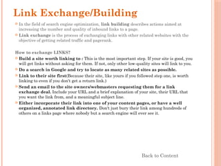Link Exchange/Building
 In the field of search engine optimization, link building describes actions aimed at
increasing the number and quality of inbound links to a page.
 Link exchange is the process of exchanging links with other related websites with the
objective of getting related traffic and pagerank.
How to exchange LINKS?
 Build a site worth linking to : This is the most important step. If your site is good, you
will get links without asking for them. If not, only other low-quality sites will link to you.
 Do a search in Google and try to locate as many related sites as possible.
 Link to their site first(Because their site, like yours if you followed step one, is worth
linking to even if you don't get a return link.)
 Send an email to the site owners/webmasters requesting them for a link
exchange deal. Include your URL and a brief explanation of your site, their URL that
you want the link from, and a meaningful subject line.
 Either incorporate their link into one of your content pages, or have a well
organized, annotated link directory. Don't just bury their link among hundreds of
others on a links page where nobody but a search engine will ever see it.
Back to Content
 