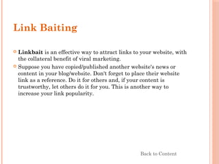 Link Baiting
 Linkbait is an effective way to attract links to your website, with
the collateral benefit of viral marketing.
 Suppose you have copied/published another website's news or
content in your blog/website. Don't forget to place their website
link as a reference. Do it for others and, if your content is
trustworthy, let others do it for you. This is another way to
increase your link popularity.
Back to Content
 