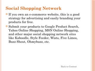 Social Shopping Network
 If you own an e-commerce website, this is a good
strategy for advertising and easily branding your
products for free.
 Submit your products to Google Product Search,
Yahoo Online Shopping, MSN Online Shopping,
and other major social shopping network sites
like Kaboodle, Style Feeder, Wists, Five Limes,
Buzz Shout, Ohmybuzz, etc.
Back to Content
 