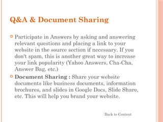 Q&A & Document Sharing
 Participate in Answers by asking and answering
relevant questions and placing a link to your
website in the source section if necessary. If you
don't spam, this is another great way to increase
your link popularity (Yahoo Answers, Cha-Cha,
Answer Bag, etc.)
 Document Sharing : Share your website
documents like business documents, information
brochures, and slides in Google Docs, Slide Share,
etc. This will help you brand your website.
Back to Content
 