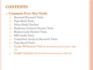 CONTENTS
10. Common Free Seo Tools
a) Keyword Research Tools.
b) Page Rank Tools.
c) Alexa Rank Checker.
d) Duplicate Content Checker Tools
e) Broken Link Checker Tools.
f) SEO Audit Tools.
g) Competitor Analysis Research Tools.
h) Page Speed Tools.
i) Google Webmaster Tool (As described in previously in slide
17).
j) Google Analytics (As described in previously in slide 16).
 