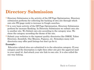 Directory Submission
 Directory Submission is the activity of the Off Page Optimization. Directory
submission performs for collecting the backing of own site through which
own site PR (page rank) is increase in Google searches.
 It is very basic activity of the Off Page Optimization. Directory Submission
perform for increase Ranking. In Directory Submission we submit own site
to another site. We Submit own site according to the category wise. We
chose the category according the theme of the site.
 Submit your websites to the topmost quality directories like DMOZ, Yahoo
Directory, ZoomInfo, One Mission, Pegasus, etc. Nowadays many web
directories may offer paid listings but don't go for it.
Example :
Education related sites are submitted in to the education category. If your
category and the description is right then other site give the approval mail
to your email id. And attach your site link to own site. It is also called the
one way linking.
Back to Content
 